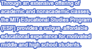 Through an extensive offering of academic and nonacademic classes, the MIT Educational Studies Program (ESP) provides a unique, affordable educational experience for motivated middle and high school students.